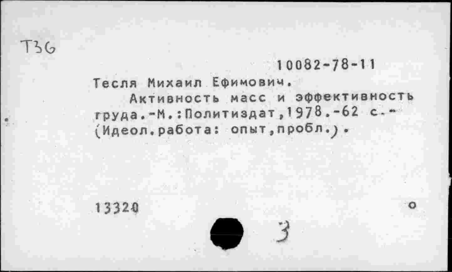 ﻿10082-78-11 Тесля Михаил Ефимович.
Активность масс и эффективность груда.-М.:Политиздат,1Э78.”62 с - “ (Идеол. работа : опыт , пробл.) .
1 3320
о